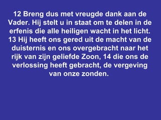 12 Breng dus met vreugde dank aan de Vader. Hij stelt u in staat om te delen in de erfenis die alle heiligen wacht in het licht. 13 Hij heeft ons gered uit de macht van de duisternis en ons overgebracht naar het rijk van zijn geliefde Zoon, 14 die ons de verlossing heeft gebracht, de vergeving van onze zonden.  