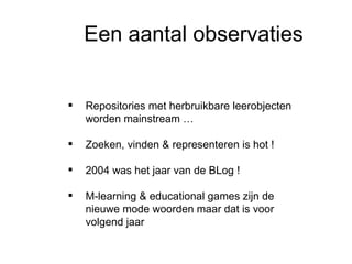 Een aantal observaties Informatiseringscentrum Repositories met herbruikbare leerobjecten worden mainstream … Zoeken, vinden & representeren is hot ! 2004 was het jaar van de BLog ! M-learning & educational games zijn de nieuwe mode woorden maar dat is voor volgend jaar 