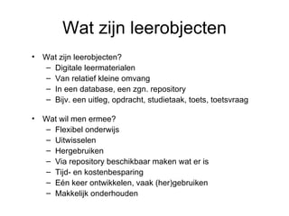 Wat zijn leerobjecten Wat zijn leerobjecten? Digitale leermaterialen Van relatief kleine omvang In een database, een zgn. repository Bijv. een uitleg, opdracht, studietaak, toets, toetsvraag Wat wil men ermee? Flexibel onderwijs Uitwisselen Hergebruiken Via repository beschikbaar maken wat er is Tijd- en kostenbesparing Eén keer ontwikkelen, vaak (her)gebruiken Makkelijk onderhouden 