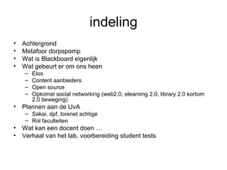 indeling Achtergrond Metafoor dorpspomp Wat is Blackboard eigenlijk Wat gebeurt er om ons heen Elos Content aanbieders Open source Opkomst social networking (web2.0, elearning 2.0, library 2.0 kortom 2.0 beweging) Plannen aan de UvA Sakai, dpf, lorenet achtige  Rol faculteiten Wat kan een docent doen … Verhaal van het lab, voorbereiding student tests 