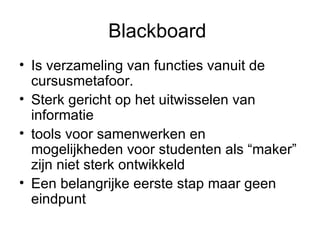 Blackboard  Is verzameling van functies vanuit de cursusmetafoor.  Sterk gericht op het uitwisselen van informatie tools voor samenwerken en mogelijkheden voor studenten als “maker” zijn niet sterk ontwikkeld Een belangrijke eerste stap maar geen eindpunt 
