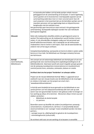 en basiseducatie hebben zich bij beide partijen enkele mensen
                       geëngageerd om de samenwerking uit te bouwen. Er werd regelmatig
                       samen gezeten om te brainstormen rond bepaalde aspecten van de
                       samenwerking zodat deze meer en meer concreet werd. Voor dit
                       soort projecten is het essentieel dat van de betrokken partijen een of
                       meerdere personen zich op regelmatige basis en blijvend kunnen
                       bezighouden met de realisatie ervan.
                   Het gezamenlijk open leercentrum staat centraal in de geïntegreerde
                   samenwerking. Op bepaalde tijdstippen worden hier ook individuele
                   leertrajecten begeleid.

Discussie          Delen alle medewerkers dezelfde ambitie om geïntegreerd samen te
                   werken? De taakinvulling van de medewerkers wordt hierdoor immers
                   anders. Er zijn afzonderlijke strategieën nodig voor het personeel wat
                   betreft willen/kunnen/moeten. Het is belangrijk om de enthousiaste
                   medewerkers mee te nemen in dit traject, maar ook de weerstanden bij
                   anderen niet uit het oog te verliezen.

                   Competentieontwikkeling: voorwaarde om kennis te delen is weten welke
                   kennis je in huis hebt. De bibliotheek van Vlissingen ontwierp hiervoor
                   een kennisscan.

Kortrijk           Het concept van de toekomstige bibliotheek van Kortrijk gaat uit van een
Carol Vanhoutte,   geïntegreerde visie rond levenslang leren (opleidingsinstellingen) en de
Bibliothecaris     bibliotheekfunctie. Daarnaast wordt ook zoveel mogelijk synergie gezocht
                   met de aanwezig muziekpartners (conservatorium en muziekcentrum)
                   rond de functies leren, ontsluiten, ontmoeten, beleven en creatie.

                   Architect doet ons het project ‘herdenken’ en scherper stellen

                   Project van de nieuwe bibliotheek Kortrijk ‘BIBLLL’ is gegroeid vanuit
                   zoektocht naar een nieuwe locatie voor de bibliotheek en de ervaringen
                   en relaties in het kader van het project van smart city’s
                   ‘wwwdewereldisvaniedereen’.

                   In Kortrijk werd duidelijk de keuze gemaakt om de bibliotheek en een
                   aantal partners van het volwassenenonderwijs (die toen ook op zoek
                   waren naar een gezamenlijke locatie) in één gebouw onder te brengen en
                   hun werking op elkaar af te stemmen. Wij kunnen elkaar immers op veel
                   vlakken versterken :
                       - Bibliotheek als derde leerplek
                       - LLL partners

                   Bovendien waren op dezelfde site andere (muziek)partners aanwezig :
                   conservatorium, muziekcentrum, de Kreun. In oorspronkelijk dossier
                   stond vermeld dat er een ‘synergie’ moest ontwikkeld worden met deze
                   partners .
                   - synergie tussen bv. afdeling beeld en geluid en de muziekpartners
                   - ontmoetingsfunctie (cultuurcafé)

                   De architect stelt voor om een werking uit te bouwen in eenzelfde


                                                                                            3
 