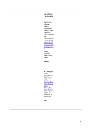 2/ Collectie:
 presentatie


Signalisatie:
gebouw,
rekken
(topbord en
zijkant), plank,
rugetiket
Frontaalplaats
ing
Focuscollectie
s (actualiteit)
http://startsc
hermen.biblio
theek.gent.be
/
Meest
gestelde
vraag: waar
staat?

Vitrine




3/ Catalogus
Goed
gereedschap
is het halve
werk.
http://zoeken.
bibliotheek.ge
nt.be/
ZBB en de
Bibliotheekpo
rtalen: de
toekomst is
begonnen

GPS




                   8
 