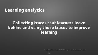 Collecting traces that learners leave
behind and using those traces to improve
learning
http://erikduval.wordpress.com/2012/01/30/learning-analytics-and-educational-data-mining/
Learning analytics
19
 