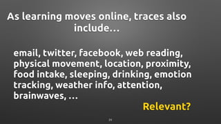 email, twitter, facebook, web reading,
physical movement, location, proximity,
food intake, sleeping, drinking, emotion
tracking, weather info, attention,
brainwaves, …
As learning moves online, traces also
include…
Relevant?
24
 