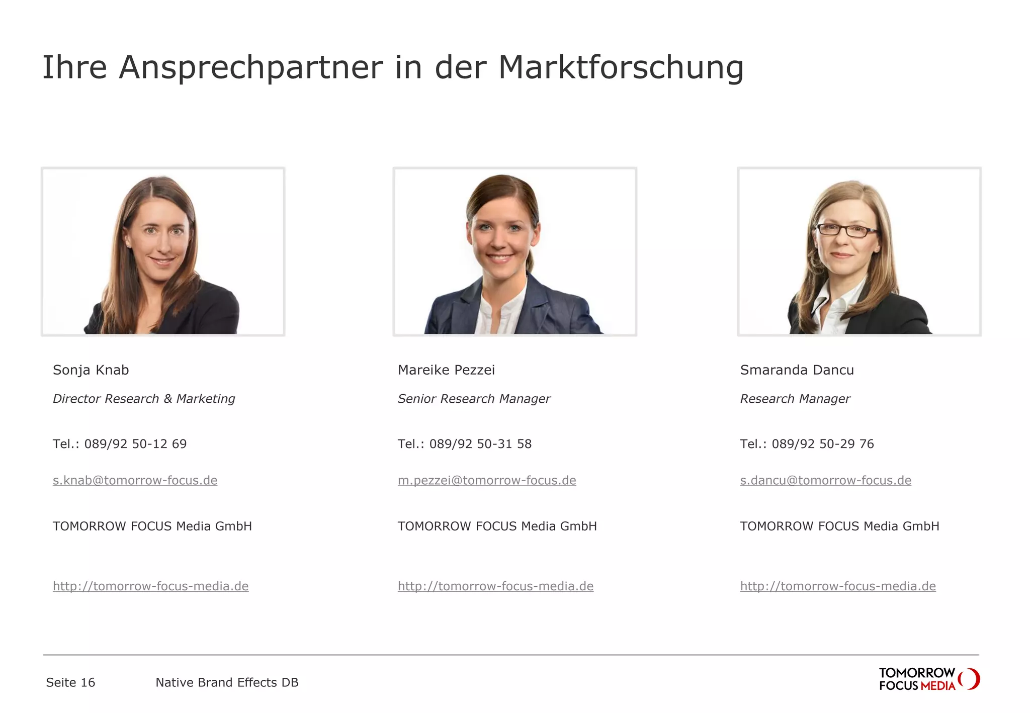 Ihre Ansprechpartner in der Marktforschung
Sonja Knab
Director Research & Marketing
Tel.: 089/92 50-12 69
s.knab@tomorrow-focus.de
ForwardAdGroup
http://tomorrow-focus-media.de
Mareike Pezzei
Senior Research Manager
Tel.: 089/92 50-31 58
m.pezzei@tomorrow-focus.de
ForwardAdGroup
http://tomorrow-focus-media.de
Smaranda Dancu
Research Manager
Tel.: 089/92 50-29 76
s.dancu@tomorrow-focus.de
ForwardAdGroup
http://tomorrow-focus-media.de
Native Brand Effects DBSeite 16
 