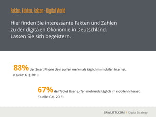 Fakten,Fakten,Fakten-DigitalWorld
GAWLITTA.COM Digital Strategy
Hier ﬁnden Sie interessante Fakten und Zahlen
zu der digitalen Ökonomie in Deutschland.
Lassen Sie sich begeistern.
88%der Smart Phone User surfen mehrmals täglich im mobilen Internet.
(Quelle: G+J, 2013)
67%der Tablet User surfen mehrmals täglich im mobilen Internet.
(Quelle: G+J, 2013)
 