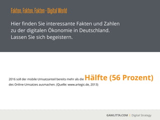 Fakten,Fakten,Fakten-DigitalWorld
GAWLITTA.COM Digital Strategy
Hier ﬁnden Sie interessante Fakten und Zahlen
zu der digitalen Ökonomie in Deutschland.
Lassen Sie sich begeistern.
2016 soll der mobile Umsatzanteil bereits mehr als die Hälfte (56 Prozent)
des Online-Umsatzes ausmachen. (Quelle: www.artegic.de, 2013)
 