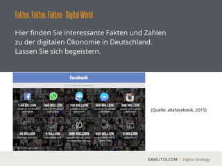 Fakten,Fakten,Fakten-DigitalWorld
GAWLITTA.COM Digital Strategy
Hier ﬁnden Sie interessante Fakten und Zahlen
zu der digitalen Ökonomie in Deutschland.
Lassen Sie sich begeistern.
(Quelle: allafacebook, 2015)
 