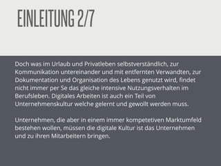 EINLEITUNG2/7
Doch was im Urlaub und Privatleben selbstverständlich, zur
Kommunikation untereinander und mit entfernten Verwandten, zur
Dokumentation und Organisation des Lebens genutzt wird, ﬁndet
nicht immer per Se das gleiche intensive Nutzungsverhalten im
Berufsleben. Digitales Arbeiten ist auch ein Teil von
Unternehmenskultur welche gelernt und gewollt werden muss.
!
Unternehmen, die aber in einem immer mehr kompetetiven
Marktumfeld bestehen wollen, müssen die digitale Kultur ist das
Unternehmen und zu ihren Mitarbeitern bringen.
!
!
 