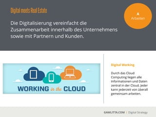 DigitalmeetsRealEstate
GAWLITTA.COM Digital Strategy
Eﬃzienzsteigerung durch Working in the Cloud.
A!
Arbeiten
Für die Immobilienwirtschaftbietet das Cloud basierte
Zusammenarbeiten enorme Eﬃzienzvorteile. Die Exposés und die Kundendaten können in der
Cloud abgelegt werden. So kann jeder Mitarbeiter jederzeit auf die Daten zugreifen und es mit
Partnern und Kunden teilen und bearbeiten.
 