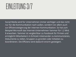 EINLEITUNG3/7
Social Media wird für Unternehmen immer wichtiger und das nicht
nur für die Kommunikation nach außen, sondern vor allem auch
zur Eﬃzienzsteigerung der internen Kommunikation. So hat zum
Beispiel Microsoft das Internet-Unternehmen Yammer für 1,2 Mrd.
$ erworben. Yammer ist vergleichbar zu Facebook für Firmen und
ermöglicht Mitarbeitern in Echtzeit miteinander zu kommunizieren,
Dokumente zu teilen, Gruppen zu gründen oder Arbeiten zu
koordinieren. Die Eﬃzienz wird dadurch enorm gesteigert.
!
!
!
 