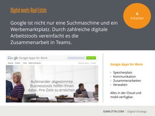 DigitalmeetsRealEstate
GAWLITTA.COM Digital Strategy
Die Digitalisierung vereinfacht die Verwaltung
von Immobilien und die Kommunikation mit
Partnern oder Bauträgern.
V!
Verwalten
Für die Immobilienwirtschaftbietet die Digitalisierung
enorme Vorteile. Angefangen mit der Kommunikation mit Mietern, die Aufnahme von
Mängeln oder die zentrale Beauftragung von Handwerkern bieten diverse Online-Plattformen
und Apps die nötigen Tools.
 