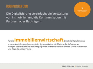 DigitalRealEstategoesHardware
GAWLITTA.COM Digital Strategy
Neue Hardware, wie zum Beispiel Smart Phones
und Tablets, verändern die Immobilienbranche
nicht nur in der Vermarktung und der
Zusammenarbeit nachhaltig.
Smart Phones
 
Das Smart Phone hat die Art der
Kommunikation grundlegend verändern. Das
Telefonieren steht dabei nicht im Vordergrund.
Die Nutzung von Apps, das Verschicken von
multimedialen Nachrichten, die Koordination
seiner Geschäftskontakte sowie vieles mehr ist
aus dem privaten und geschäftlichen Alltag
nicht mehr weg zu denken. Der Immobilien-
Proﬁ ist mobil. Das Smart Phone gehört zur
Standardausrüstung.
 