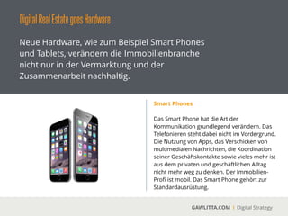 DigitalRealEstategoesHardware
GAWLITTA.COM Digital Strategy
Neue Hardware, wie zum Beispiel Smart Phones
und Tablets, verändern die Immobilienbranche
nicht nur in der Vermarktung und der
Zusammenarbeit nachhaltig.
Tablets
 
Das Tablet ist der neue Laptop. Das Lesen von
eBooks, das Anschauen von Filmen oder das
Präsentieren von Firmenpräsentationen
gehören zum Anspruch an ein Tablet.
!
Für Immobilien-Proﬁs ist es ein Muss. Über
diverse Apps können Exposé direkt beim
Kunden multimedial präsentiert werden.
 