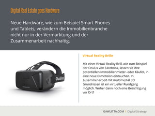 DigitalRealEstategoesHardware
GAWLITTA.COM Digital Strategy
Neue Hardware, wie zum Beispiel Smart Phones
und Tablets, verändern die Immobilienbranche
nicht nur in der Vermarktung und der
Zusammenarbeit nachhaltig.
360 Grad Panoramakamera
 
Mit einer 360 Grad Panoramakamera
vermessen und fotograﬁeren sie ihre
Immobilien von innen in kürzester Zeit. Die
Fotos und Videos werden ihre Kunden
begeistern.
 