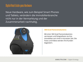 DigitalRealEstategoesHardware
GAWLITTA.COM Digital Strategy
Neue Hardware, wie zum Beispiel Smart Phones
und Tablets, verändern die Immobilienbranche
nicht nur in der Vermarktung und der
Zusammenarbeit nachhaltig.
Smart Home
 
Die digitale Vernetzung von Immobilien ist ein
Megatrend. Es kommen täglich neue Produkte
auf dem Markt. Ein digitaler Vorreiter auf dem
Markt ist das Unternehmen Nest. Nest bietet
unter anderem ein digitalen Thermostat an. Es
geht aber noch weiter. Durch intelligente
Sensoren meldet sich der Fahrstuhl
eigenständig, sobald er „glaubt“ bald einen
Defekt aufzuweisen.
 