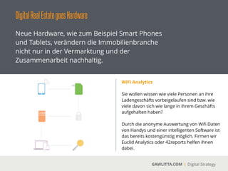 DigitalRealEstategoesHardware
GAWLITTA.COM Digital Strategy
Neue Hardware, wie zum Beispiel Smart Phones
und Tablets, verändern die Immobilienbranche
nicht nur in der Vermarktung und der
Zusammenarbeit nachhaltig.
Wireless-Technology statt Schlüsselbund
 
Der Schlüssel ist tot. Es lebe der Schlüssel.
Immer mehr Hauseigentümer und -verwalter
haben die Zeichen der Zeit erkannt und
machen ihre Türen digital. Das Unternehmen
kiwiki bietet einen solchen Service an:
!
„KIWI öﬀnet Türen. Sicher, intelligent,
komfortabel. Ohne Suchen, ohne Knöpfe, ohne
Schlüssel.“
 