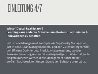 EINLEITUNG4/7
Wieso “Digital Real Estate”?
Learnings aus anderen Branchen um Kosten zu optimieren &
Innovationen zu schaﬀen
!
Industrielle Management Konzepte wie Top Quality Management,
Just in Time, Lean Management etc. sind den Zielen untergeordnet
der Eﬃzienz Optimierung, Produktivitätssteigerung, stetiger
Prozessoptimierung und somit kostengünstiger zu Wirtschaften; In
einigen Branchen werden diese Management Konzepte mit
großem Nachdruck mit Unterstützung von Software unterstützt.
!
 