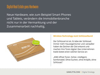 DigitalRealEstategoesHardware
GAWLITTA.COM Digital Strategy
Neue Hardware, wie zum Beispiel Smart Phones
und Tablets, verändern die Immobilienbranche
nicht nur in der Vermarktung und der
Zusammenarbeit nachhaltig.
Beacons
 
Mit Beacon wird die Bluetooth Low Energy (BLE)
oder auch Bluetooth Smart Technologie
bezeichnet. Mit Beacons können in
Zusammenarbeit mit dem Smartphone Kunden
direkte mit Informationen oder Marketing
versorgt werden.
!
Die Firma Estimote bietet hierfür einen All-in-
One Baukasten an.
 