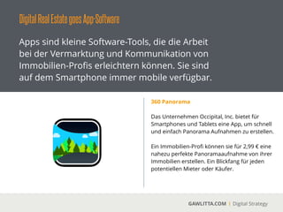 DigitalRealEstategoesApp-Software
GAWLITTA.COM Digital Strategy
Apps sind kleine Software-Tools, die die Arbeit
bei der Vermarktung und Kommunikation von
Immobilien-Proﬁs erleichtern können. Sie sind
auf dem Smartphone immer mobile verfügbar.
SmartExposé
 
Mit SmartExposé können sie im Handumdrehen
ihre eigene Smartphone und Tablet App
erstellen.
!
Über ein zentrales System werden ihre
Immobilien und Artikel über alle Geräte hinweg
automatisch synchronisiert.
!
Gehen sie mir ihren eigenen Apps auf
Kundenfang.
 