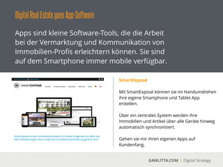 DigitalRealEstategoesApp-Software
GAWLITTA.COM Digital Strategy
Apps sind kleine Software-Tools, die die Arbeit
bei der Vermarktung und Kommunikation von
Immobilien-Proﬁs erleichtern können. Sie sind
auf dem Smartphone immer mobile verfügbar.
Salesforce
 
Salesforce ist eine Cloud-basierte CRM Software
für das Managen von Kundenbeziehungen.
!
Über zahlreiche Apps können sie auf ihre Daten
und Auswertungen mobile zugreifen.
 