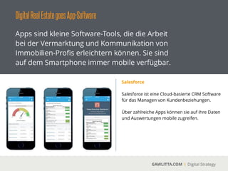 DigitalRealEstategoesApp-Software
GAWLITTA.COM Digital Strategy
Apps sind kleine Software-Tools, die die Arbeit
bei der Vermarktung und Kommunikation von
Immobilien-Proﬁs erleichtern können. Sie sind
auf dem Smartphone immer mobile verfügbar.
Proﬁ-Makler App
 
Mit der Proﬁ-Makler App von
ImmobilienScout24 können sie ihre Objekte
direkt auf dem iPad präsentieren.
!
Über eine Schnittstellen zu ImmobilienScout24
können ihre Objekte direkt in die App geladen
werden.
 