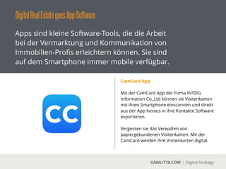DigitalRealEstategoesApp-Software
GAWLITTA.COM Digital Strategy
Apps sind kleine Software-Tools, die die Arbeit
bei der Vermarktung und Kommunikation von
Immobilien-Proﬁs erleichtern können. Sie sind
auf dem Smartphone immer mobile verfügbar.
BEOSinvest
 
Mit BEOSinvest - The Property Quick Check
können Sie in wenigen Minuten feststellen, ob
sich eine Immobilie rechnet.
!
Ermitteln Sie die wichtigsten Kennzahlen.
Nutzen Sie dabei die voreingestellten Werte
oder konﬁgurieren Sie Ihre eigene Kalkulation
für Flächen, Mieten, Kosten und Investitionen.
 