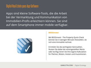 DigitalRealEstategoesApp-Software
GAWLITTA.COM Digital Strategy
Apps sind kleine Software-Tools, die die Arbeit
bei der Vermarktung und Kommunikation von
Immobilien-Proﬁs erleichtern können. Sie sind
auf dem Smartphone immer mobile verfügbar.
Google maps Apps
 
Die Google maps Apps ist Pﬂicht für jeden
Immobilien-Proﬁ.
!
Informieren sie sich live über Lagen und zeigen
sie ihren Kunden, wo sie bald wohnen werden.
 