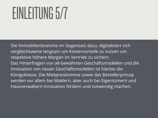 EINLEITUNG5/7
Die Immobilienbranche im Gegensatz dazu, digitalisiert sich
vergleichsweise langsam um Kostenvorteile zu nutzen um
respektive höhere Margen im Vertrieb zu sichern.
Das Hinterfragen von alt-bewährten Geschäftsmodellen und die
Innovation von neuen Geschäftsmodellen ist hierbei die
Königsklasse. Die Mietpreisbremse sowie das Bestellerprinzip
werden vor allem bei Maklern, aber auch bei Eigentümern und
Hausverwaltern Innovation fördern und notwendig machen.
!
 