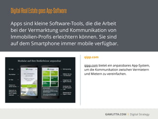 DigitalRealEstategoesApp-Software
GAWLITTA.COM Digital Strategy
Apps sind kleine Software-Tools, die die Arbeit
bei der Vermarktung und Kommunikation von
Immobilien-Proﬁs erleichtern können. Sie sind
auf dem Smartphone immer mobile verfügbar.
SmartExposé
 
SmartExposé ist eine Immobiliensoftware für
mobile Endgeräte und Web, die für die
Vermarktung von Immobilien optimiert ist.
!
Immobilienvermarkter können sich über
SmartExposé eine eigene iPad-, iPhone- und
Web-App erstellen lassen.
 