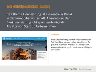 DigitalRealEstategoesImmobilienFinanzierung
GAWLITTA.COM Digital Strategy
Das Thema Finanzierung ist ein zentraler Punkt
in der Immobilienwirtschaft. Alternativ zu der
Bankﬁnanzierung gibt spannende digitale
Ansätze von Start up Unternehmen.
Bergfürst
 
Bergfürst ist eine Handelsplattform für Neo
Investments in junge Unternehmen und
einzelne Immobilien.
!
Über Bergfürst können ebenfalls
Projektentwickler Teil ihrer Finanzierung über
die Handelsplattform akquirieren.
!
Die ﬁnanzierten Immobilienprojekte können als
„Aktien“ auf der Plattform gehandelt werden.
 