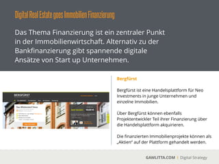 DigitalRealEstategoesImmobilienFinanzierung
GAWLITTA.COM Digital Strategy
Das Thema Finanzierung ist ein zentraler Punkt
in der Immobilienwirtschaft. Alternativ zu der
Bankﬁnanzierung gibt spannende digitale
Ansätze von Start up Unternehmen.
Mezzany
 
Mezzany.com ist eine Handelsplattform von
den Machern der Crowdfunding-Plattform
Seedmatch.
!
Über Mezzany können sich professionelle
Immobilienkäufer das nötige Eigenkapital in
Höhe von 2 bis 10 Millionen € besorgen.
 