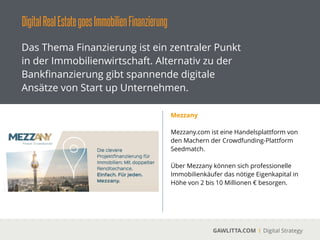 DigitalRealEstategoesImmobilienFinanzierung
GAWLITTA.COM Digital Strategy
Das Thema Finanzierung ist ein zentraler Punkt
in der Immobilienwirtschaft. Alternativ zu der
Bankﬁnanzierung gibt spannende digitale
Ansätze von Start up Unternehmen.
GroupEstate
 
Über GroupEstate können sich
Immobilienkäufer zusammenschließen und
gemeinsam eine Immobilien erwerben.
!
Die Beantragung der Finanzierung erfolgt
ebenfalls in der Gruppe.
!
GroupEstate richtet sich vor allem an
Privatpersonen.
 