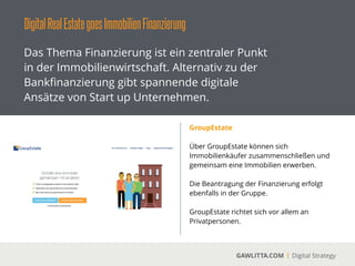 DigitalRealEstategoesImmobilienFinanzierung
GAWLITTA.COM Digital Strategy
Das Thema Finanzierung ist ein zentraler Punkt
in der Immobilienwirtschaft. Alternativ zu der
Bankﬁnanzierung gibt spannende digitale
Ansätze von Start up Unternehmen.
feelix (www.myfeelix.de)
 
Über die feelix App kann der Nutzer seine
Traumimmobilien ﬁnden lassen und sich die
richtige Immobilienﬁnanzierung zukommen
lassen.
 