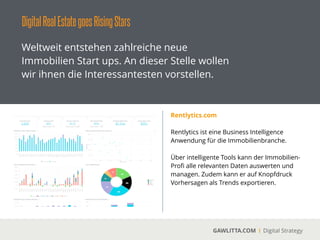 DigitalRealEstategoesOnlineMarktplätze
GAWLITTA.COM Digital Strategy
Neben den etablierten Immobilien Marktplätze
wie ImmobilienScout24, Immonet und
Immowelt kommen aktuell neue Player auf
dem Markt.
smmove
 
Über smmove.com können Nutzer Gebote auf
Immobilien abgegeben werden.
!
smmove fokussiert sich dabei auf günstige
Wohnungen direkt von Anbietern.
!
Es ﬁndet ein Matching für Mieter und Vermieter
statt. Der Vermieter wählt dabei seinen
„besten“ Mieter aus.
 