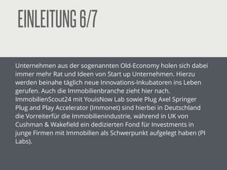 EINLEITUNG6/7
Unternehmen aus der sogenannten Old-Economy holen sich dabei
immer mehr Rat und Ideen von Start up Unternehmen. Hierzu
werden beinahe täglich neue Innovations-Inkubatoren ins Leben
gerufen. Auch die Immobilienbranche zieht hier nach.
ImmobilienScout24 mit YouisNow Lab sowie Plug Axel Springer
Plug and Play Accelerator (Immonet) sind hierbei in Deutschland
die Vorreiterfür die Immobilienindustrie, während in UK von
Cushman & Wakeﬁeld ein dedizierten Fond für Investments in
junge Firmen mit Immobilien als Schwerpunkt aufgelegt haben (PI
Labs).
!
 