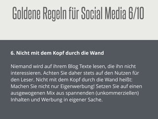 GoldeneRegelnfürSocialMedia1/10
!
1. Hinterlassen Sie keine Leichen!
!
Ein verwaister Blog, eine ungepﬂegte Facebook-Fanpage,
ein Twitter-Account ohne Tweets sind keine gute
Visitenkarten für Ihr Unternehmen. Wenn Sie aktiv
werden, dann machen Sie es gleich richtig!
 