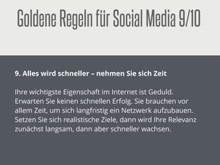 GoldeneRegelnfürSocialMedia4/10
!
4. Bleiben Sie überall gleich
!
Egal, wo Sie publizieren: Print, Online, Social-Media,
Messen … achten Sie darauf, dass überall die gleichen –
und natürlich aktuellen – Informationen zu ﬁnden sind.
Unterschätzen Sie nicht den Aufwand, der damit
verbunden ist und nutzen Sie dazu professionelle
Werkzeuge.
 