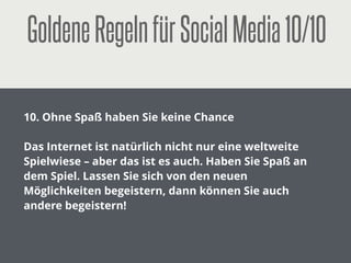 GoldeneRegelnfürSocialMedia5/10
!
5. Treﬀen Sie Ihre Kunden ins Herz
!
Wer im Internet Erfolg haben will, muss seine Kunden ins
Herz treﬀen. Sprechen Sie die Gefühle der Kunden an!
Verzichten sie auf hohle Phrasen! Setzen Sie auf Videos
und Bilder!
 