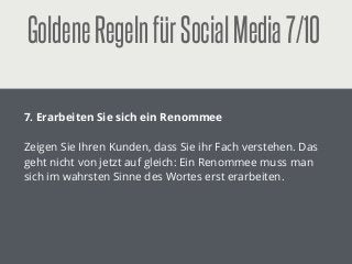 GoldeneRegelnfürSocialMedia7/10
!
7. Erarbeiten Sie sich ein Renommee
!
Zeigen Sie Ihren Kunden, dass Sie ihr Fach verstehen. Das
geht nicht von jetzt auf gleich: Ein Renommee muss man
sich im wahrsten Sinne des Wortes erst erarbeiten.
 