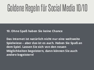 GoldeneRegelnfürSocialMedia10/10
!
10. Ohne Spaß haben Sie keine Chance
!
Das Internet ist natürlich nicht nur eine weltweite
Spielwiese – aber das ist es auch. Haben Sie Spaß an
dem Spiel. Lassen Sie sich von den neuen
Möglichkeiten begeistern, dann können Sie auch
andere begeistern!
 