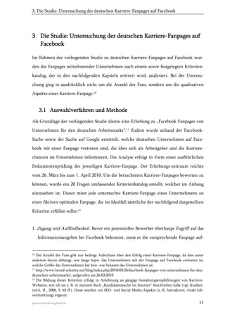 3. Die Studie: Untersuchung der deutschen Karriere-Fanpages auf Facebook

3 Die Studie: Untersuchung der deutschen Karriere-Fanpages auf
Facebook
Im Rahmen der vorliegenden Studie zu deutschen Karriere-Fanpages auf Facebook wurden die Fanpages teilnehmender Unternehmen nach einem zuvor festgelegten Kriterienkatalog, der in den nachfolgenden Kapiteln erörtert wird, analysiert. Bei der Untersuchung ging es ausdrücklich nicht um die Anzahl der Fans, sondern um die qualitativen
Aspekte einer Karriere-Fanpage.10

3.1 Auswahlverfahren und Methode
Als Grundlage der vorliegenden Studie diente eine Erhebung zu „Facebook Fanpages von
Unternehmen für den deutschen Arbeitsmarkt“.11 Zudem wurde anhand der FacebookSuche sowie der Suche auf Google ermittelt, welche deutschen Unternehmen auf Facebook mit einer Fanpage vertreten sind, die über sich als Arbeitgeber und die Karrierechancen im Unternehmen informieren. Die Analyse erfolgt in Form einer ausführlichen
Dokumentenprüfung der jeweiligen Karriere-Fanpage. Der Erhebungs-zeitraum reichte
vom 26. März bis zum 1. April 2010. Um die betrachteten Karriere-Fanpages bewerten zu
können, wurde ein 20 Fragen umfassender Kriterienkatalog erstellt, welcher im Anhang
einzusehen ist. Dieser misst jede untersuchte Karriere-Fanpage eines Unternehmens an
einer fiktiven optimalen Fanpage, die im Idealfall sämtliche der nachfolgend dargestellten
Kriterien erfüllen sollte:12

1. Zugang und Auffindbarkeit. Bevor ein potenzieller Bewerber überhaupt Zugriff auf das
Informationsangebot bei Facebook bekommt, muss er die entsprechende Fanpage auf-

10

Die Anzahl der Fans gibt nur bedingt Aufschluss über den Erfolg einer Karriere-Fanpage, da dies unter
anderem davon abhängt, wie lange bspw. das Unternehmen mit der Fanpage auf Facebook vertreten ist,
welche Größe das Unternehmen hat bzw. wie bekannt das Unternehmen ist.
11
http://www.bernd-schmitz.net/blog/index.php/2010/03/26/facebook-fanpages-von-unternehmen-fur-dendeutschen-arbeitsmarkt/, aufgerufen am 26.03.2010
12 Die Bildung dieser Kriterien erfolgt in Anlehnung an gängige Gestaltungsempfehlungen von KarriereWebsites, wie ich sie z. B. in meinem Buch „Kandidatensuche im Internet“ beschrieben habe (vgl. Knabenreich, H., 2006, S. 63 ff.). Diese wurden um SEO- und Social Media-Aspekte (z. B. Interaktion, virale Jobvermarktung) ergänzt.
personalmarketing2null.de

11

 