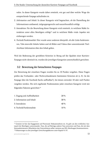3. Die Studie: Untersuchung der deutschen Karriere-Fanpages auf Facebook

rufen. In dieser Kategorie wurde daher ermittelt, wie gut und über welche Wege die
entsprechende Fanpage aufzufinden ist.
2. Information und Inhalt. In dieser Kategorie wird begutachtet, ob die Darstellung der
Informationen umfassend, zielgruppengerecht und nutzerfreundlich erfolgt.
3. Interaktion. Für die Beurteilung dieser Kategorie wird ermittelt, in welchem Maße Interaktion unter allen Beteiligten erfolgt13 und in welchem Maße virale Aspekte mit
einbezogen werden.
4. Technik/Funktionalität. Hier wurde unter anderem überprüft, ob alle Links funktionieren, Tabs sinnvolle Inhalte haben und ob Bilder und Videos über unterstützende TitelAttribute Information über den Inhalt geben.

Weil die Bedeutung der gewählten Kriterien in Bezug auf die Qualität einer KarriereFanpages nicht identisch ist, wurden die jeweiligen Kategorien unterschiedlich gewichtet.

3.2 Bewertung der betrachteten Fanpages
Zur Bewertung der einzelnen Fragen wurden bis zu 10 Punkte vergeben. Diese Fragen
prüfen das Vorhanden- oder Nichtvorhandensein bestimmter Kriterien ab (z. B.: Ist die
Fanpage über die Facebook-Suche auffindbar?), bei denen entweder 10 oder null Punkte
vergeben werden. Die sich ergebende Punktesumme jeder einzelnen Kategorie wird mit
folgenden Faktoren gewichtet:14

1. Zugang und Auffindbarkeit

20 %

2. Information und Inhalt

30 %

3. Interaktion

40 %

4. Technik/Funktionalität

10 %

13

Gemeint ist hier das Engagement auf Pinnwand, Diskussionsforen etc. Es geht um den wirklichen Austausch der Beteiligten untereinander. Fans, die auf Beiträge anderer Fans antworten und Fans, die mit dem
Seitenadministrator (Mitarbeiter des Unternehmens selbst, meistens aus HR-Abteilungen) kommunizieren.
14 Erläuterungen zu den jeweiligen Gewichtungsfaktoren unter Kapitel 4.1 ff.
personalmarketing2null.de

12

 