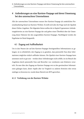 4. Anforderungen an eine Karriere-Fanpage und deren Umsetzung bei den untersuchten
Unternehmen

4 Anforderungen an eine Karriere-Fanpage und deren Umsetzung
bei den untersuchten Unternehmen
Alle der untersuchten Unternehmen nutzen ihre Karriere-Fanpage als zusätzlichen Personalmarketing-Kanal zur Karriere-Website. Es stellt sich aber die Frage nach der Qualität
dieser Online-Angebote. Die folgenden Seiten stellen die in Kapitel 3 genannten Anforderungskriterien an eine Karriere-Fanpage dar und geben einen Überblick über die Umsetzung dieser Faktoren bei den ausgewählten Karriere-Fanpages. Nachfolgend werden die
Ergebnisse im Detail dargestellt.

4.1 Zugang und Auffindbarkeit
Um in den Nutzen der auf den Karriere-Fanpages bereitgestellten Informationen zu gelangen, ist es erforderlich, den Zugang so zu gestalten, dass potenzielle Fans diese Informationen möglichst einfach auffinden können. Die Qualität einer Karriere-Fanpage kann
ansonsten noch so gut sein - werden diese Anforderungen nicht erfüllt, ist ein Besuch des
Angebotes durch potenzielle Fans und Bewerber von vornherein zum Scheitern verurteilt. Da man über den Zugang zur Karriere-Fanpage erst zu den gewünschten Informationen gelangen kann, dieser Aspekt aber im Vergleich zu anderen Kriterien eher etwas
niedriger zu bewerten ist, wurde dieser Bereich mit 20 % gewichtet.

4.1.1 Verlinkung von der Karriere-Website

personalmarketing2null.de

14

 
