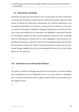 4. Anforderungen an eine Karriere-Fanpage und deren Umsetzung bei den untersuchten
Unternehmen

4.2 Information und Inhalt
Die Karriere-Fanpage eines Unternehmens wird von potenziellen Fans (hier insbesondere
von potenziellen Kandidaten) zunächst einmal zu Informationszwecken aufgesucht. Dabei
kommt der Qualität der angebotenen Informationen eine erhebliche Bedeutung zu und
entscheidet oftmals darüber, ob der Nutzer vorzeitig die Seiten verlässt oder sich intensiver mit dem Unternehmen als möglichem Arbeitgeber auseinander setzt und Fan der Seite
wird. Gerade auf Facebook hat ein Unternehmen die Möglichkeit, authentische Einblicke
ins Unternehmen zu geben und direkt mit der Zielgruppe zu kommunizieren. Im Idealfall
führt die Darstellung auf Facebook auch zu einer sorgfältigeren und kritischeren Entscheidung der Bewerber, so dass die Anzahl der Fans (und gegebenenfalls sogar die Qualität der Bewerber) steigt. Da die Qualität eines Internetauftritts und damit auch einer Facebook-Fanpage maßgeblich durch den Informationsgehalt bestimmt wird, wurde dieser
Bereich mit 30 % gewichtet.

[…]

4.2.1 Informationen zum Seiteninhalt (Infobox)
[…]
Die Infobox unterhalb des Fanpage-Logos direkt auf der Startseite der Karriere-Fanpage
bietet Unternehmen eine erste Möglichkeit, sich in Form eines Teasers als Arbeitgeber
kurz vorzustellen und Hinweise darauf zu geben, welche Inhalte den potenziellen Fan auf
der Fanpage erwarten.
[…]

personalmarketing2null.de

18

 