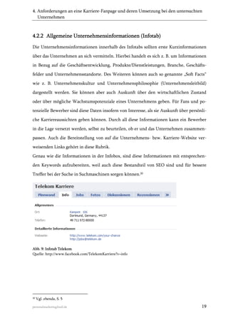 4. Anforderungen an eine Karriere-Fanpage und deren Umsetzung bei den untersuchten
Unternehmen

4.2.2 Allgemeine Unternehmensinformationen (Infotab)
Die Unternehmensinformationen innerhalb des Infotabs sollten erste Kurzinformationen
über das Unternehmen an sich vermitteln. Hierbei handelt es sich z. B. um Informationen
in Bezug auf die Geschäftsentwicklung, Produkte/Dienstleistungen, Branche, Geschäftsfelder und Unternehmensstandorte. Des Weiteren können auch so genannte „Soft Facts“
wie z. B. Unternehmenskultur und Unternehmensphilosophie (Unternehmensleitbild)
dargestellt werden. Sie können aber auch Auskunft über den wirtschaftlichen Zustand
oder über mögliche Wachstumspotenziale eines Unternehmens geben. Für Fans und potenzielle Bewerber sind diese Daten insofern von Interesse, als sie Auskunft über persönliche Karriereaussichten geben können. Durch all diese Informationen kann ein Bewerber
in die Lage versetzt werden, selbst zu beurteilen, ob er und das Unternehmen zusammenpassen. Auch die Bereitstellung von auf die Unternehmens- bzw. Karriere-Website verweisenden Links gehört in diese Rubrik.
Genau wie die Informationen in der Infobox, sind diese Informationen mit entsprechenden Keywords aufzubereiten, weil auch diese Bestandteil von SEO sind und für bessere
Treffer bei der Suche in Suchmaschinen sorgen können.20

Abb. 9: Infotab Telekom
Quelle: http://www.facebook.com/TelekomKarriere?v=info

20

Vgl. ebenda, S. 5

personalmarketing2null.de

19

 