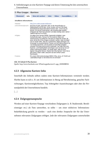 4. Anforderungen an eine Karriere-Fanpage und deren Umsetzung bei den untersuchten
Unternehmen

Abb. 10: Infotab E-Plus Karriere
Quelle: http://www.facebook.com/ EPlusGruppeKarriere?v=app_10339498918

4.2.3 Allgemeine Karriere-Infos
Innerhalb des Infotabs sollten zudem erste Karriere-Informationen vermittelt werden.
Hierbei kann es sich z. B. um Informationen in Bezug auf Berufseinstieg, gesuchte Fachrichtungen, Karrieremöglichkeiten, Top Arbeitgeber-Auszeichnungen oder aber die Personalpolitik des Unternehmens handeln.
[…]

4.2.4 Zielgruppenansprache
Werden auf einer Karriere-Fanpage verschiedene Zielgruppen (z. B. Studierende, Berufseinsteiger etc.) als Fans umworben, so sollte  um einer selektiven Informationsbedarfsdeckung gerecht zu werden  auch eine direkte Ansprache der für das Unternehmen relevanten Zielgruppen erfolgen. Jede der relevanten Zielgruppen unterscheidet

personalmarketing2null.de

20

 