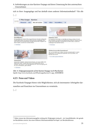4. Anforderungen an eine Karriere-Fanpage und deren Umsetzung bei den untersuchten
Unternehmen
sich in ihrer Ausgangslage und hat deshalb einen anderen Informationsbedarf.21 Für alle
[…]

Abb. 11: Zielgruppenansprache auf der Karriere-Fanpage von E-Plus Karriere
Quelle: http://www.facebook.com/EPlusGruppeKarriere?v=app_10339498918

4.2.5 Fotos und Videos
Die Facebook-Fanpages bieten viele Möglichkeiten, sich als interessanter Arbeitgeber darzustellen und Einsichten ins Unternehmen zu vermitteln.
[…]

21

Dabei nimmt das Informationsangebot entlang der Zielgruppen stetig ab - ein Auszubildender, der gerade
ins Berufsleben eintritt, hat einen höheren Informationsbedarf als bspw. ein Berufserfahrener.

personalmarketing2null.de

21

 