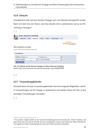 4. Anforderungen an eine Karriere-Fanpage und deren Umsetzung bei den untersuchten
Unternehmen

4.2.6 Jobsuche
Grundsätzlich sollte auf einer Karriere-Fanpage auch eine Jobsuche bereitgestellt werden,
bietet sich doch hier die Chance, den Fans aktuelle Jobs zu präsentieren und sie zur Bewerbung zu bewegen22.
[…]

Abb. 12: Jobsuche auf der Karriere-Fanpage von Bayer Business Consulting
Quelle: http://www.facebook.com/inhouseconsulting?v=app_304526670555

[…]

4.2.7 Veranstaltungskalender
Facebook bietet mit dem Veranstaltungskalender eine hervorragende Möglichkeit, aktuelle Veranstaltungen auf der Fanpage zu präsentieren und darüber hinaus die Fans zu den
jeweiligen Veranstaltungen einzuladen.
[…]

22

Ein weiterer Aspekt hierbei ist die virale Jobvermarktung durch Fans durch die „Teilen“-Funktion. Auf
diese Weise kann der Job an Freunde der Fans weitergeleitet werden und erhält eine höhere Reichweite.
Der Aspekt der viralen Vermarktung wird unter dem Punkt Interaktion beleuchtet.

personalmarketing2null.de

22

 